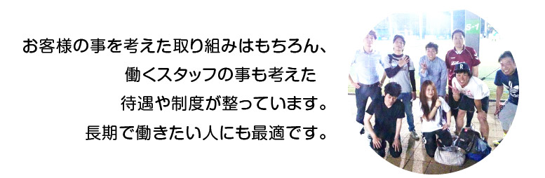 お客様の事を考えた取り組みはもちろん、働くスタッフの事も考えた待遇や制度が整っています。長期で働きたい人にも最適です。